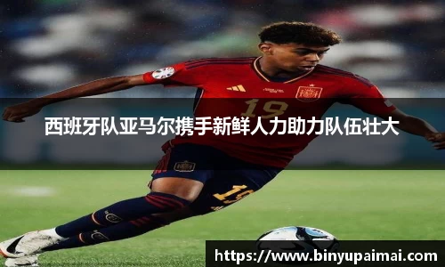 西班牙队亚马尔携手新鲜人力助力队伍壮大