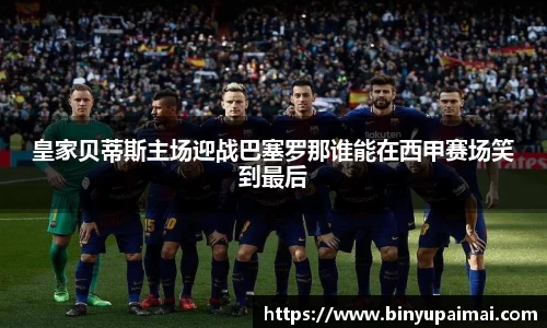 皇家贝蒂斯主场迎战巴塞罗那谁能在西甲赛场笑到最后