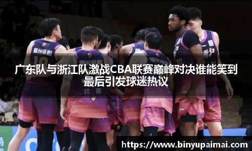 广东队与浙江队激战CBA联赛巅峰对决谁能笑到最后引发球迷热议